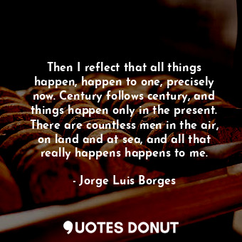  Then I reflect that all things happen, happen to one, precisely now. Century fol... - Jorge Luis Borges - Quotes Donut