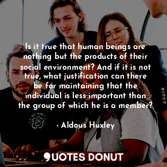 Is it true that human beings are nothing but the products of their social environment? And if it is not true, what justification can there be for maintaining that the individual is less important than the group of which he is a member?