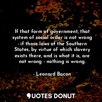 If that form of government, that system of social order is not wrong - if those laws of the Southern States, by virtue of which slavery exists there, and is what it is, are not wrong - nothing is wrong.