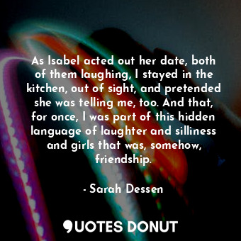 As Isabel acted out her date, both of them laughing, I stayed in the kitchen, out of sight, and pretended she was telling me, too. And that, for once, I was part of this hidden language of laughter and silliness and girls that was, somehow, friendship.