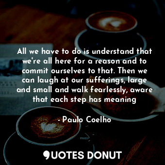 All we have to do is understand that we're all here for a reason and to commit ourselves to that. Then we can laugh at our sufferings, large and small and walk fearlessly, aware that each step has meaning