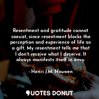 Resentment and gratitude cannot coexist, since resentment blocks the perception and experience of life as a gift. My resentment tells me that I don’t receive what I deserve. It always manifests itself in envy.