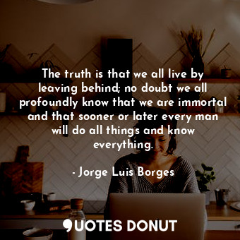 The truth is that we all live by leaving behind; no doubt we all profoundly know that we are immortal and that sooner or later every man will do all things and know everything.