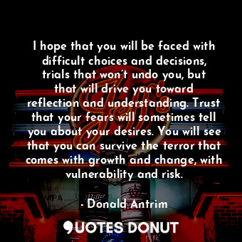 I hope that you will be faced with difficult choices and decisions, trials that won’t undo you, but that will drive you toward reflection and understanding. Trust that your fears will sometimes tell you about your desires. You will see that you can survive the terror that comes with growth and change, with vulnerability and risk.