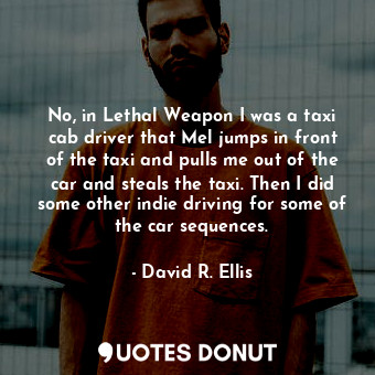  No, in Lethal Weapon I was a taxi cab driver that Mel jumps in front of the taxi... - David R. Ellis - Quotes Donut