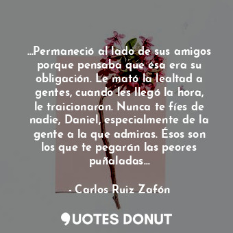 …Permaneció al lado de sus amigos porque pensaba que ésa era su obligación. Le mató la lealtad a gentes, cuando les llegó la hora, le traicionaron. Nunca te fíes de nadie, Daniel, especialmente de la gente a la que admiras. Ésos son los que te pegarán las peores puñaladas…