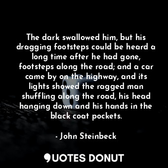 The dark swallowed him, but his dragging footsteps could be heard a long time after he had gone, footsteps along the road; and a car came by on the highway, and its lights showed the ragged man shuffling along the road, his head hanging down and his hands in the black coat pockets.