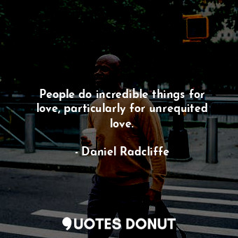People do incredible things for love, particularly for unrequited love.
