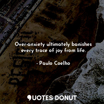 Over-anxiety ultimately banishes every trace of joy from life.
