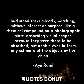 had stood there silently, watching, without interest or purpose, like a chemical compound on a photographic plate, absorbing visual shapes because they were there to be absorbed, but unable ever to form any estimate of the objects of her vision.