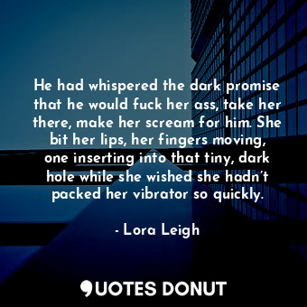He had whispered the dark promise that he would fuck her ass, take her there, make her scream for him. She bit her lips, her fingers moving, one inserting into that tiny, dark hole while she wished she hadn’t packed her vibrator so quickly.