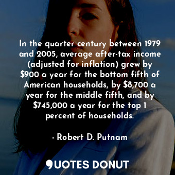 In the quarter century between 1979 and 2005, average after-tax income (adjusted for inflation) grew by $900 a year for the bottom fifth of American households, by $8,700 a year for the middle fifth, and by $745,000 a year for the top 1 percent of households.