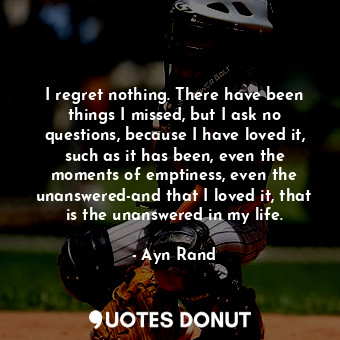 I regret nothing. There have been things I missed, but I ask no questions, because I have loved it, such as it has been, even the moments of emptiness, even the unanswered-and that I loved it, that is the unanswered in my life.