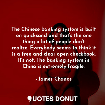 The Chinese banking system is built on quicksand and that&#39;s the one thing a lot of people don&#39;t realize. Everybody seems to think it is a free and clear open checkbook. It&#39;s not. The banking system in China is extremely fragile.