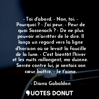 - Toi d'abord. - Non, toi. - Pourquoi ? - J'ai peur. - Peur de quoi Sassenach ? - De ne plus pouvoir m'arrêter de le dire. Il lança un regard vers la ligne d'horizon où se levait la faucille de la lune. - C'est bientôt l'hiver et les nuits rallongent, mo duinne.  Serrée contre lui, je sentais son cœur battre. - Je t'aime.