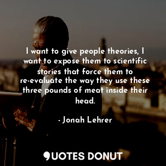 I want to give people theories, I want to expose them to scientific stories that force them to re-evaluate the way they use these three pounds of meat inside their head.