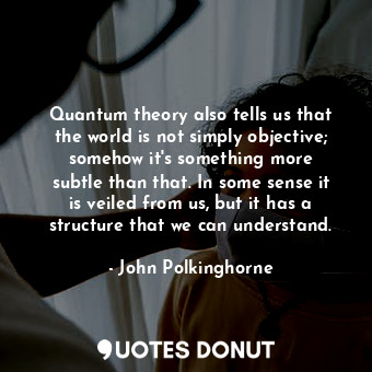 Quantum theory also tells us that the world is not simply objective; somehow it&#39;s something more subtle than that. In some sense it is veiled from us, but it has a structure that we can understand.