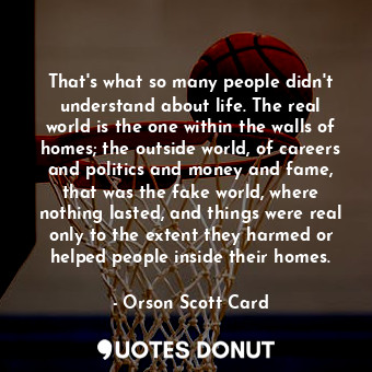That's what so many people didn't understand about life. The real world is the one within the walls of homes; the outside world, of careers and politics and money and fame, that was the fake world, where nothing lasted, and things were real only to the extent they harmed or helped people inside their homes.