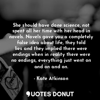 She should have done science, not spent all her time with her head in novels. Novels gave you a completely false idea about life, they told lies and they implied there were endings when in reality there were no endings, everything just went on and on and on.