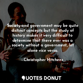 Society and government may be quite distinct concepts but the study of history makes it very difficult to determine that there ever was a society without a government, let alone vice versa.