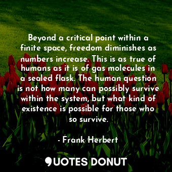 Beyond a critical point within a finite space, freedom diminishes as numbers increase. This is as true of humans as it is of gas molecules in a sealed flask. The human question is not how many can possibly survive within the system, but what kind of existence is possible for those who so survive.