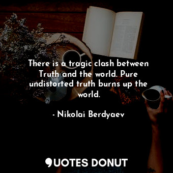 There is a tragic clash between Truth and the world. Pure undistorted truth burns up the world.