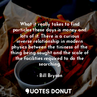 What it really takes to find particles these days is money and lots of it. There is a curious inverse relationship in modern physics between the tininess of the thing being sought and the scale of the facilities required to do the searching.
