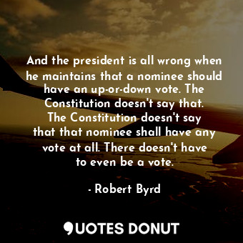 And the president is all wrong when he maintains that a nominee should have an up-or-down vote. The Constitution doesn&#39;t say that. The Constitution doesn&#39;t say that that nominee shall have any vote at all. There doesn&#39;t have to even be a vote.