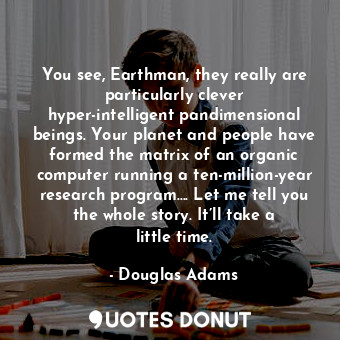 You see, Earthman, they really are particularly clever hyper-intelligent pandimensional beings. Your planet and people have formed the matrix of an organic computer running a ten-million-year research program…. Let me tell you the whole story. It’ll take a little time.