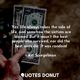 Yes, life always takes the side of life, and somehow the victims are blamed. But it wasn’t the best people who survived, nor did the best ones die. It was random!