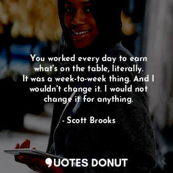 You worked every day to earn what&#39;s on the table, literally. It was a week-to-week thing. And I wouldn&#39;t change it. I would not change it for anything.