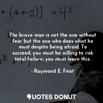The brave man is not the one without fear but the one who does what he must despite being afraid. To succeed, you must be willing to risk total failure; you must learn this.