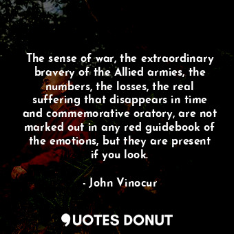 The sense of war, the extraordinary bravery of the Allied armies, the numbers, the losses, the real suffering that disappears in time and commemorative oratory, are not marked out in any red guidebook of the emotions, but they are present if you look.