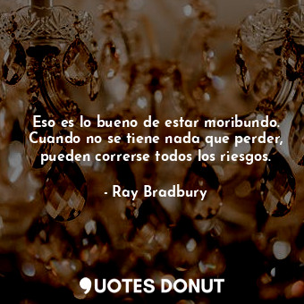  Eso es lo bueno de estar moribundo. Cuando no se tiene nada que perder, pueden c... - Ray Bradbury - Quotes Donut