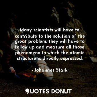 Many scientists will have to contribute to the solution of the great problem; they will have to follow up and measure all those phenomena in which the atomic structure is directly expressed.