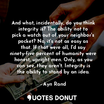 And what, incidentally, do you think integrity is? The ability not to pick a watch out of your neighbor's pocket? No, it's not as easy as that. If that were all, I'd say ninety-five percent of humanity were honest, upright men. Only, as you can see, they aren't. Integrity is the ability to stand by an idea.