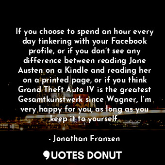 If you choose to spend an hour every day tinkering with your Facebook profile, or if you don’t see any difference between reading Jane Austen on a Kindle and reading her on a printed page, or if you think Grand Theft Auto IV is the greatest Gesamtkunstwerk since Wagner, I’m very happy for you, as long as you keep it to yourself.