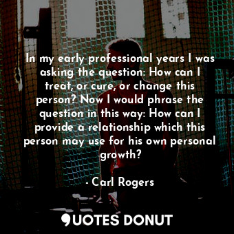 In my early professional years I was asking the question: How can I treat, or cure, or change this person? Now I would phrase the question in this way: How can I provide a relationship which this person may use for his own personal growth?