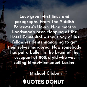Love great first lines and paragraphs. From The Yiddish Policemen's Union: Nine months Landsman's been flopping at the Hotel Zamenhof without any of his fellow residents managing to get themselves murdered. Now somebody has put a bullet in the brain of the occupant of 208, a yid who was calling himself Emanuel Lasker.