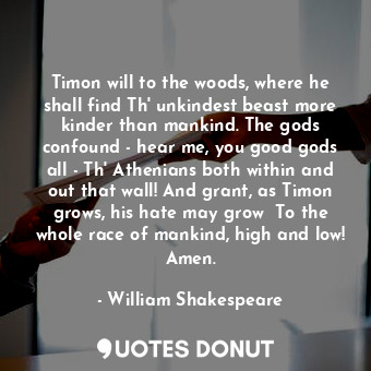 Timon will to the woods, where he shall find Th' unkindest beast more kinder than mankind. The gods confound - hear me, you good gods all - Th' Athenians both within and out that wall! And grant, as Timon grows, his hate may grow  To the whole race of mankind, high and low! Amen.