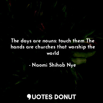  The days are nouns: touch them The hands are churches that worship the world... - Naomi Shihab Nye - Quotes Donut