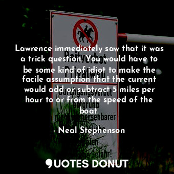 Lawrence immediately saw that it was a trick question. You would have to be some kind of idiot to make the facile assumption that the current would add or subtract 5 miles per hour to or from the speed of the boat.