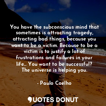 You have the subconscious mind that sometimes is attracting tragedy, attracting bad things, because you want to be a victim. Because to be a victim is to justify a lot of frustrations and failures in your life... You want to be successful? The universe is helping you.