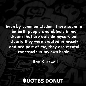 Even by common wisdom, there seem to be both people and objects in my dream that are outside myself, but clearly they were created in myself and are part of me, they are mental constructs in my own brain.