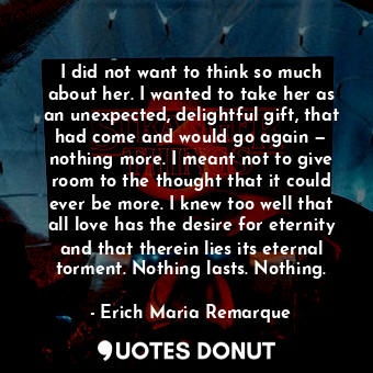 I did not want to think so much about her. I wanted to take her as an unexpected, delightful gift, that had come and would go again — nothing more. I meant not to give room to the thought that it could ever be more. I knew too well that all love has the desire for eternity and that therein lies its eternal torment. Nothing lasts. Nothing.