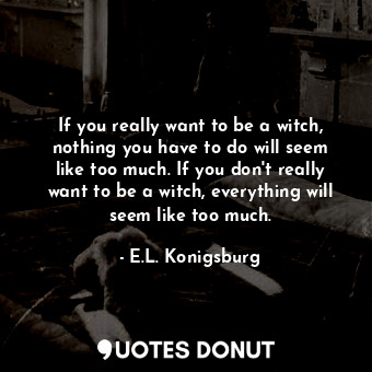If you really want to be a witch, nothing you have to do will seem like too much. If you don't really want to be a witch, everything will seem like too much.