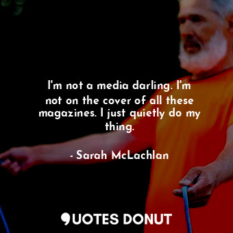  I&#39;m not a media darling. I&#39;m not on the cover of all these magazines. I ... - Sarah McLachlan - Quotes Donut