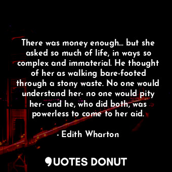 There was money enough... but she asked so much of life, in ways so complex and immaterial. He thought of her as walking bare-footed through a stony waste. No one would understand her- no one would pity her- and he, who did both, was powerless to come to her aid.