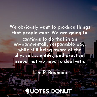 We obviously want to produce things that people want. We are going to continue to do that in an environmentally responsible way, while still being aware of the physical, scientific, and practical issues that we have to deal with.