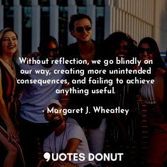 Without reflection, we go blindly on our way, creating more unintended consequences, and failing to achieve anything useful.